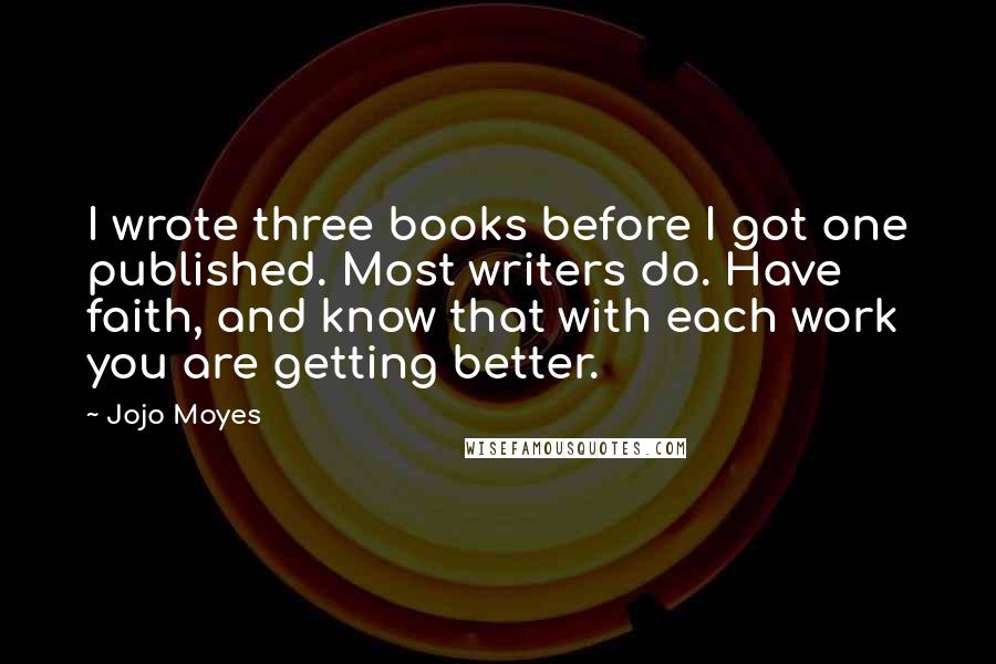 Jojo Moyes Quotes: I wrote three books before I got one published. Most writers do. Have faith, and know that with each work you are getting better.