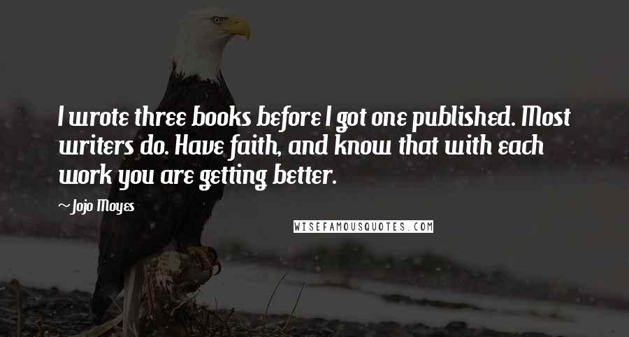 Jojo Moyes Quotes: I wrote three books before I got one published. Most writers do. Have faith, and know that with each work you are getting better.