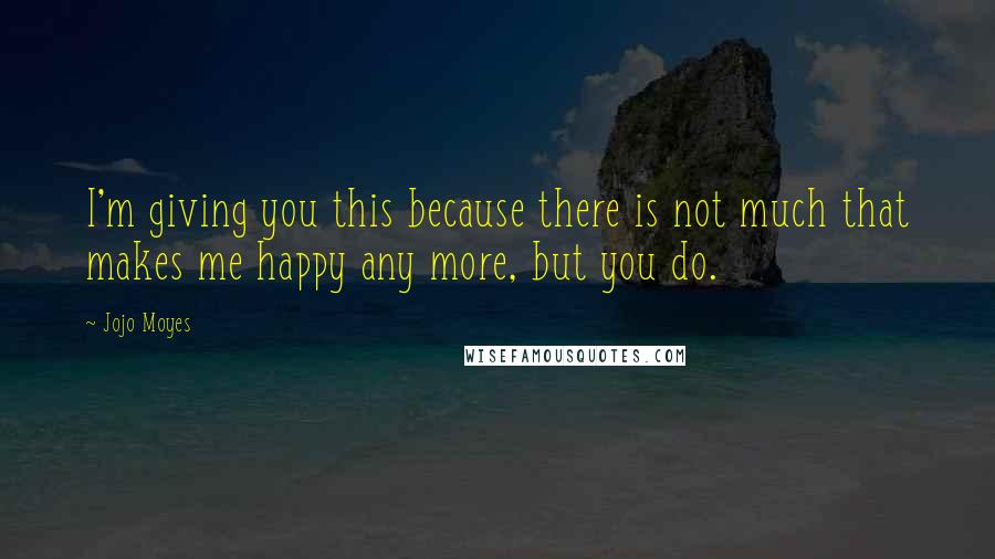 Jojo Moyes Quotes: I'm giving you this because there is not much that makes me happy any more, but you do.