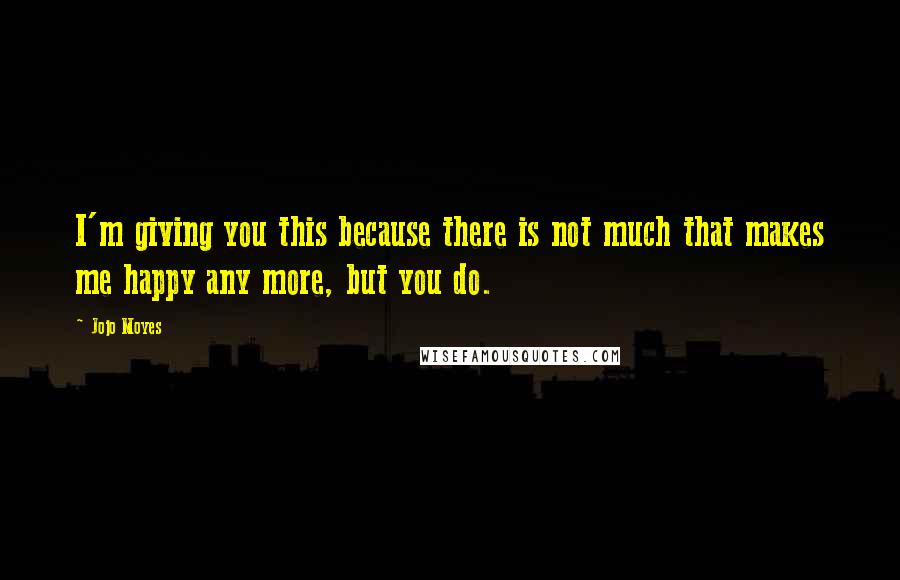 Jojo Moyes Quotes: I'm giving you this because there is not much that makes me happy any more, but you do.