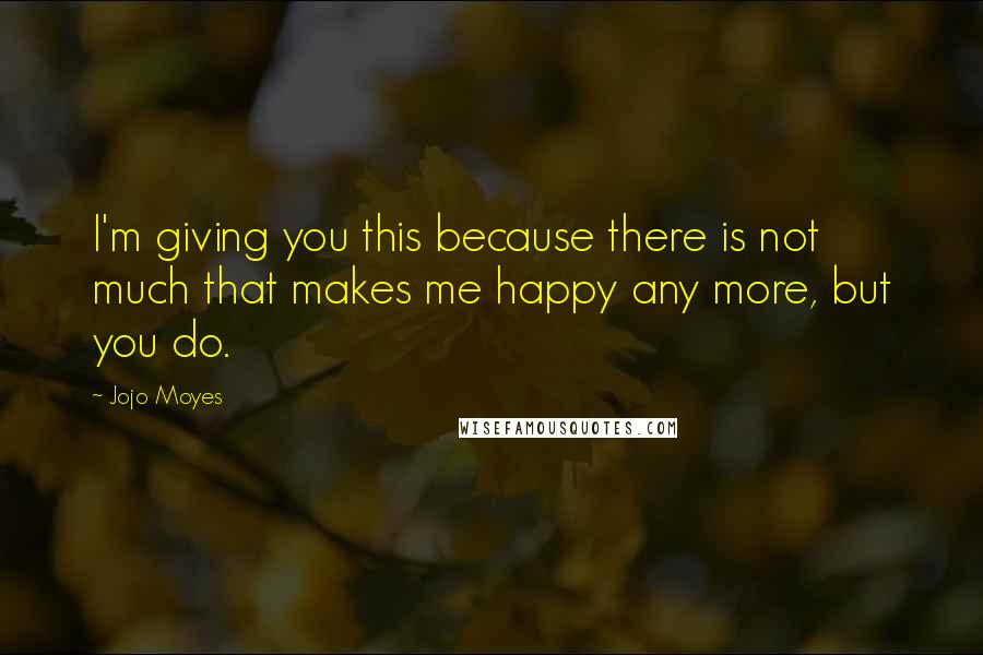 Jojo Moyes Quotes: I'm giving you this because there is not much that makes me happy any more, but you do.