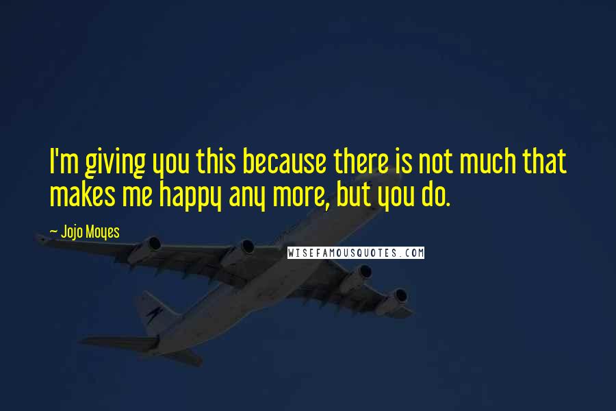 Jojo Moyes Quotes: I'm giving you this because there is not much that makes me happy any more, but you do.