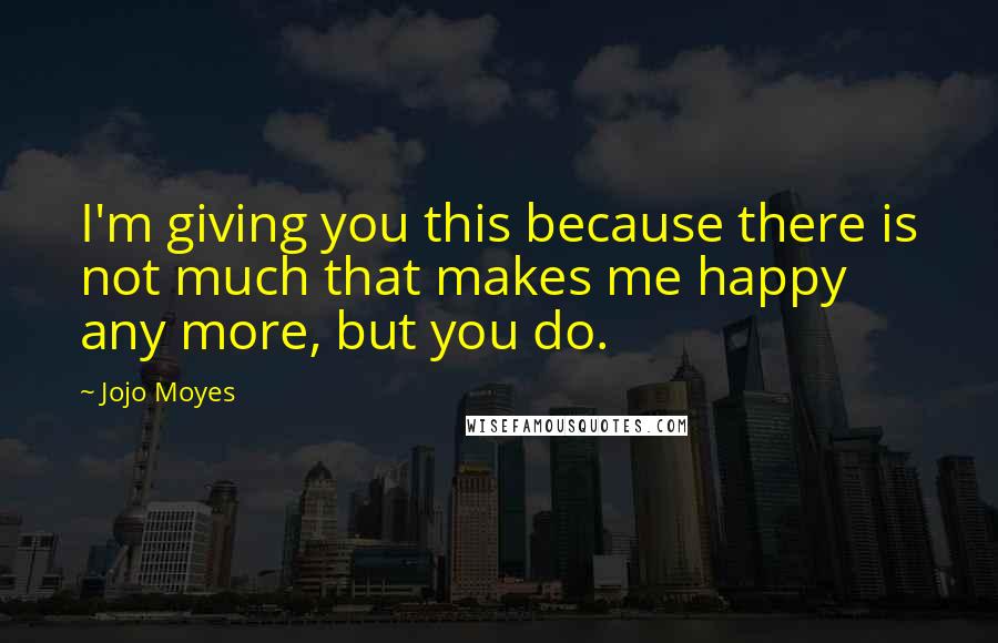 Jojo Moyes Quotes: I'm giving you this because there is not much that makes me happy any more, but you do.