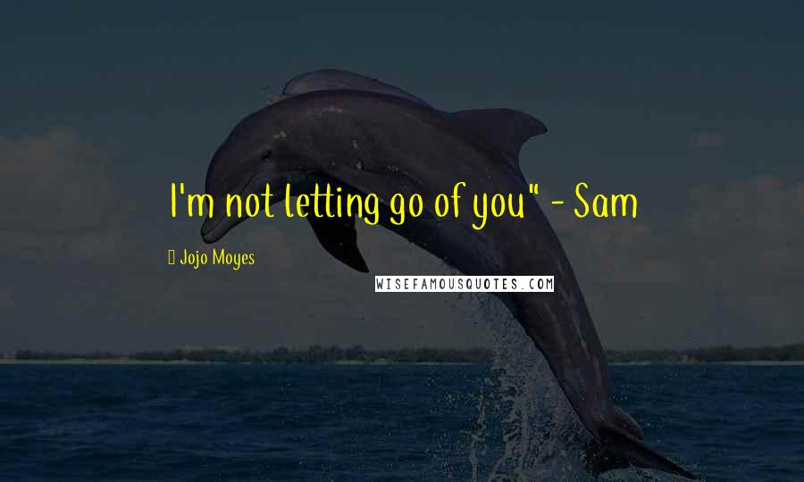 Jojo Moyes Quotes: I'm not letting go of you" - Sam