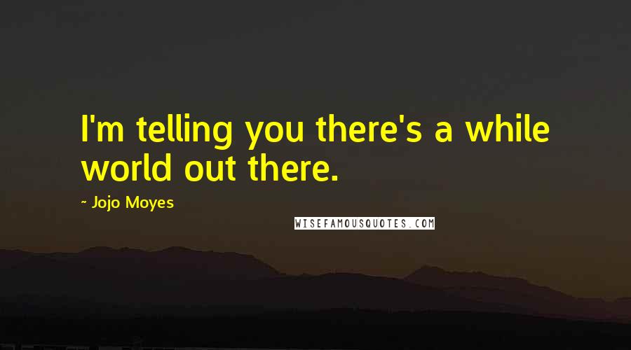 Jojo Moyes Quotes: I'm telling you there's a while world out there.