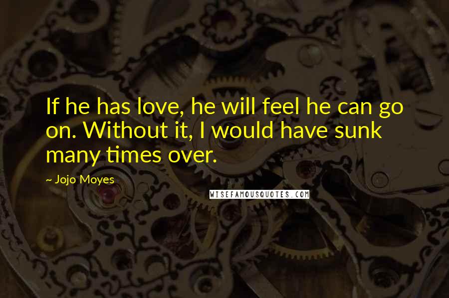 Jojo Moyes Quotes: If he has love, he will feel he can go on. Without it, I would have sunk many times over.