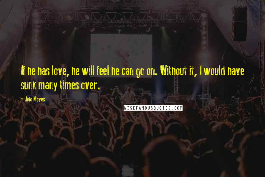 Jojo Moyes Quotes: If he has love, he will feel he can go on. Without it, I would have sunk many times over.
