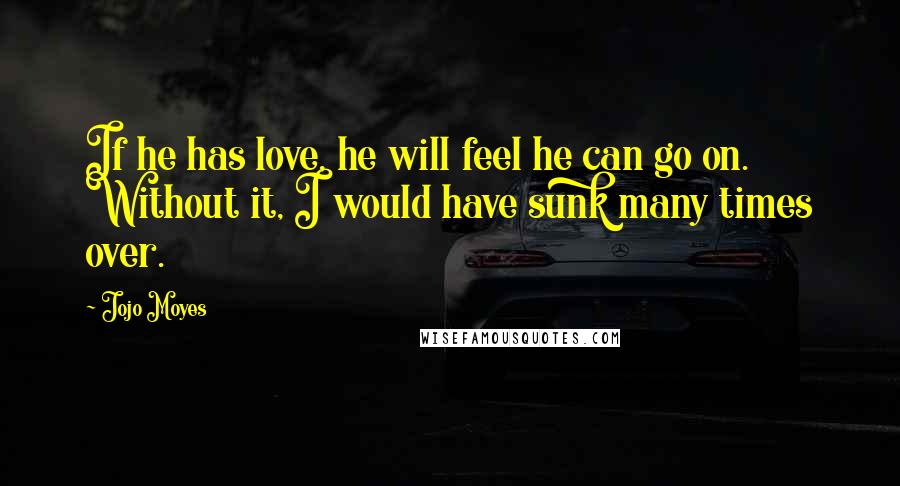 Jojo Moyes Quotes: If he has love, he will feel he can go on. Without it, I would have sunk many times over.