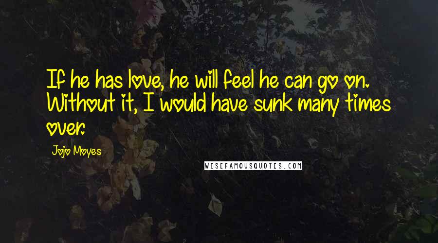 Jojo Moyes Quotes: If he has love, he will feel he can go on. Without it, I would have sunk many times over.