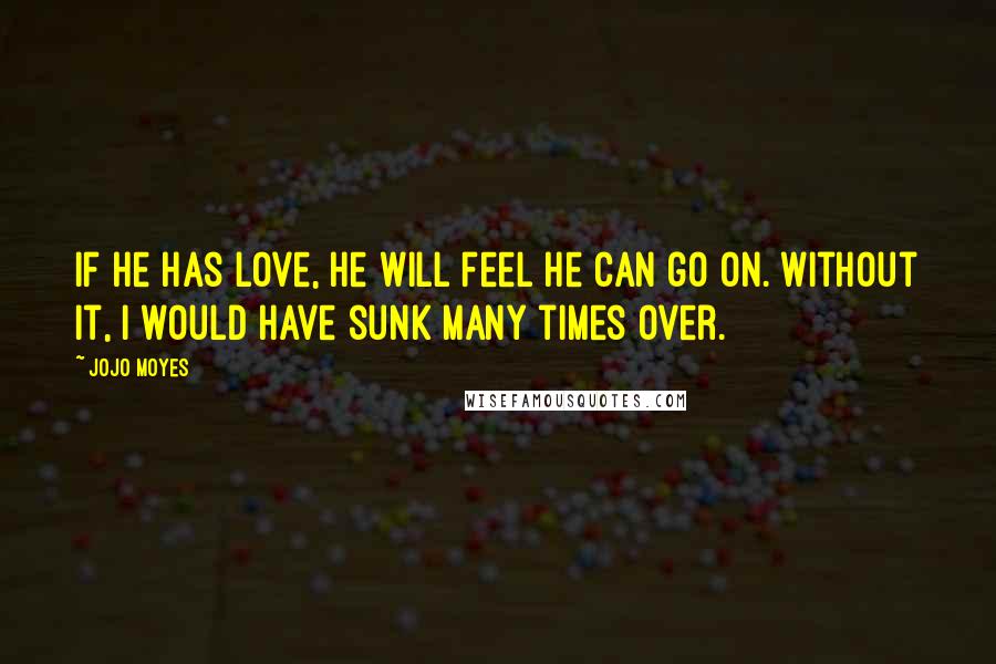 Jojo Moyes Quotes: If he has love, he will feel he can go on. Without it, I would have sunk many times over.