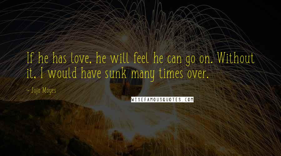 Jojo Moyes Quotes: If he has love, he will feel he can go on. Without it, I would have sunk many times over.