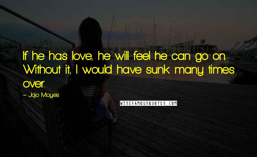 Jojo Moyes Quotes: If he has love, he will feel he can go on. Without it, I would have sunk many times over.