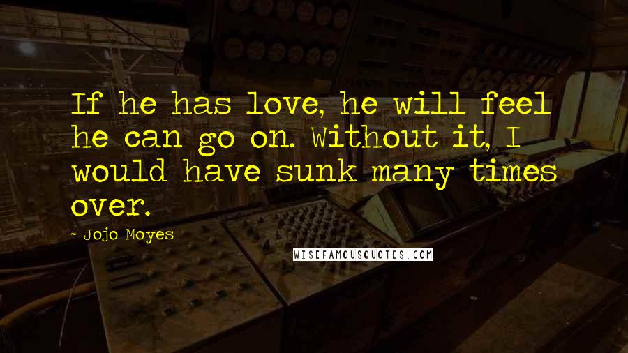 Jojo Moyes Quotes: If he has love, he will feel he can go on. Without it, I would have sunk many times over.
