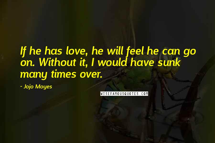 Jojo Moyes Quotes: If he has love, he will feel he can go on. Without it, I would have sunk many times over.
