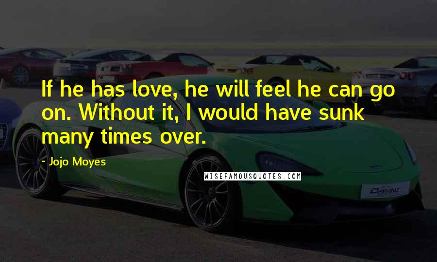 Jojo Moyes Quotes: If he has love, he will feel he can go on. Without it, I would have sunk many times over.