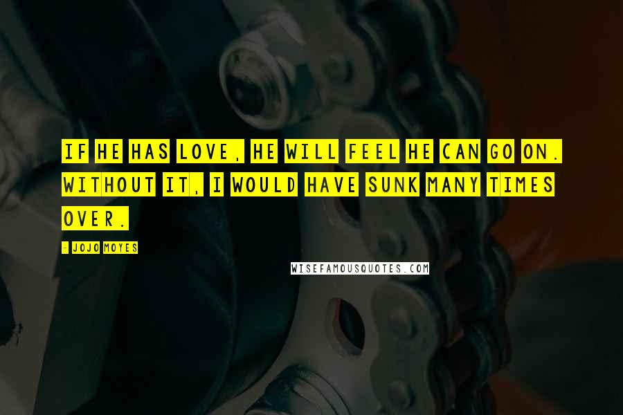 Jojo Moyes Quotes: If he has love, he will feel he can go on. Without it, I would have sunk many times over.
