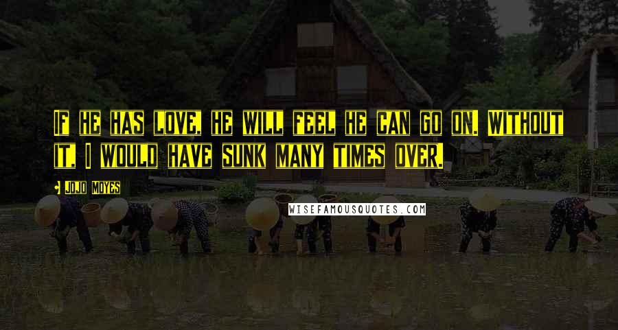 Jojo Moyes Quotes: If he has love, he will feel he can go on. Without it, I would have sunk many times over.