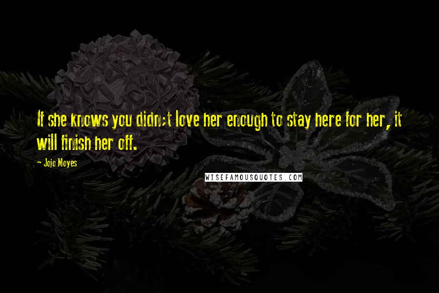 Jojo Moyes Quotes: If she knows you didn;t love her enough to stay here for her, it will finish her off.