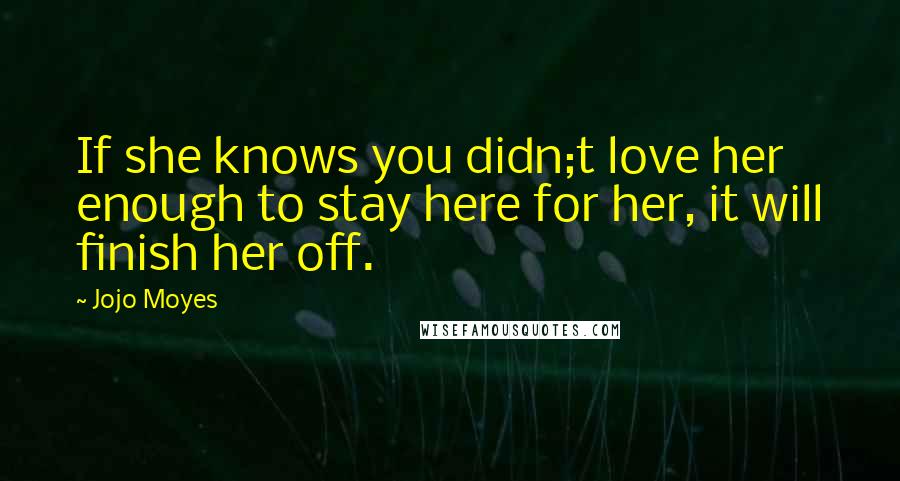 Jojo Moyes Quotes: If she knows you didn;t love her enough to stay here for her, it will finish her off.
