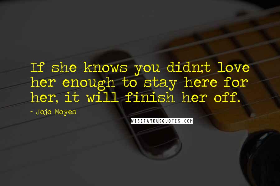 Jojo Moyes Quotes: If she knows you didn;t love her enough to stay here for her, it will finish her off.