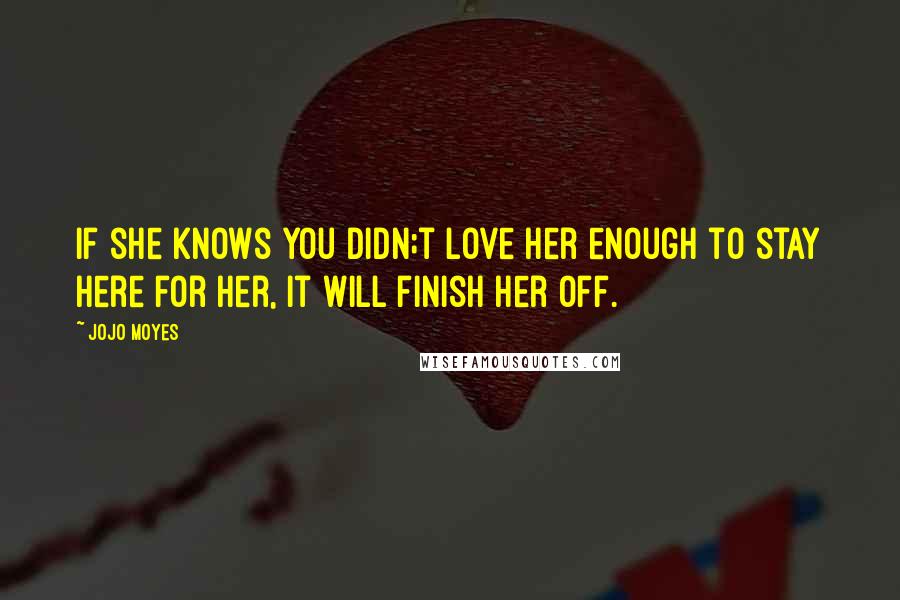 Jojo Moyes Quotes: If she knows you didn;t love her enough to stay here for her, it will finish her off.