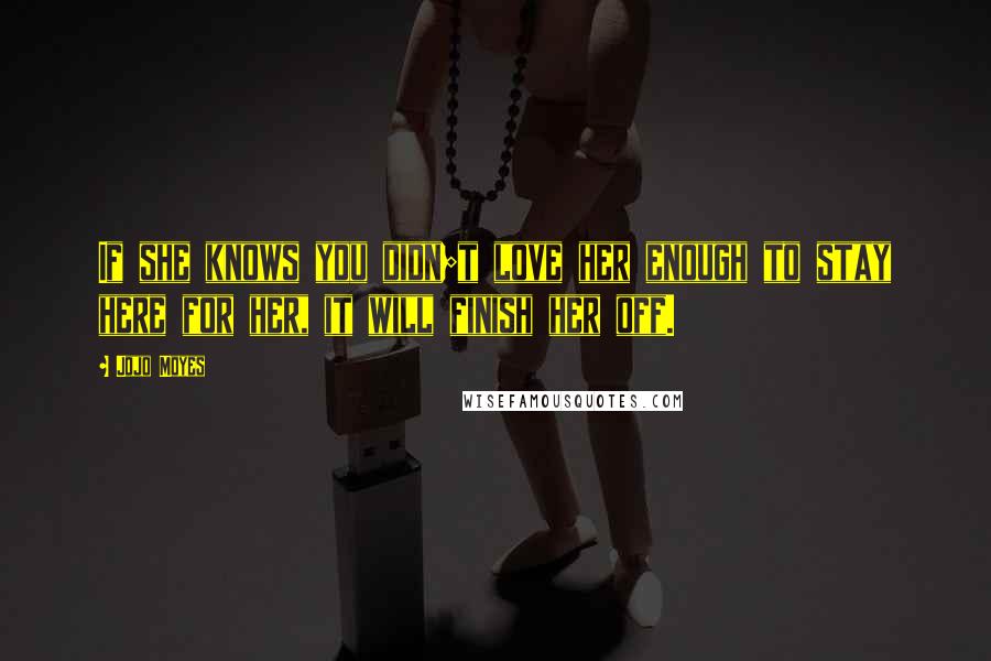 Jojo Moyes Quotes: If she knows you didn;t love her enough to stay here for her, it will finish her off.