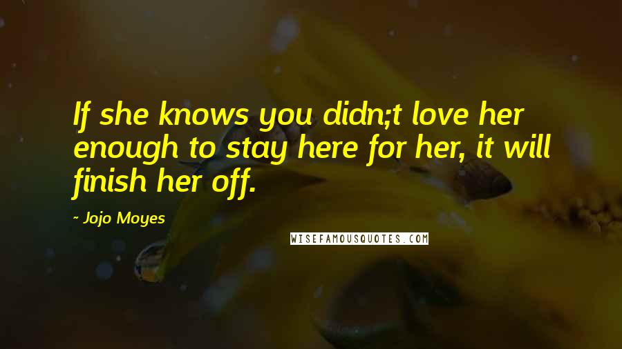 Jojo Moyes Quotes: If she knows you didn;t love her enough to stay here for her, it will finish her off.