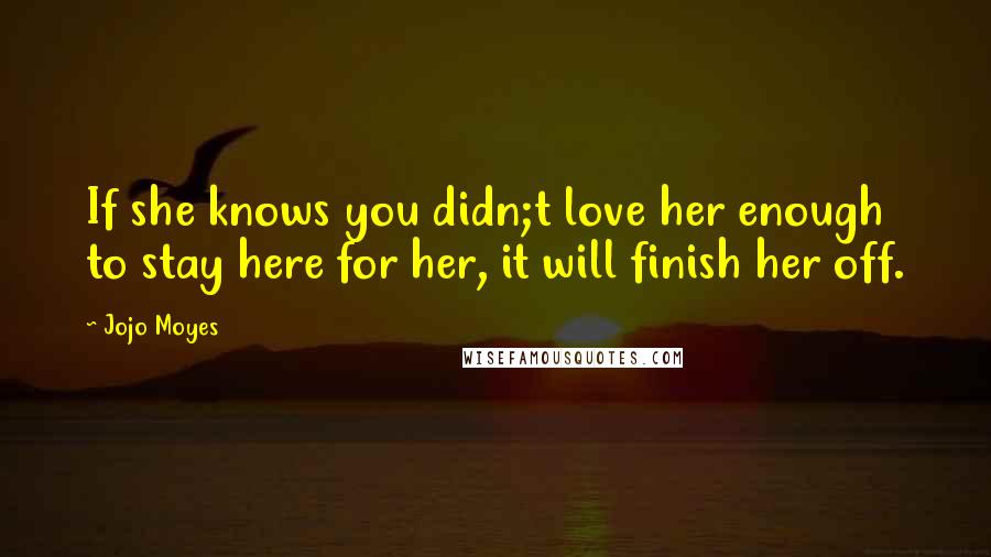 Jojo Moyes Quotes: If she knows you didn;t love her enough to stay here for her, it will finish her off.