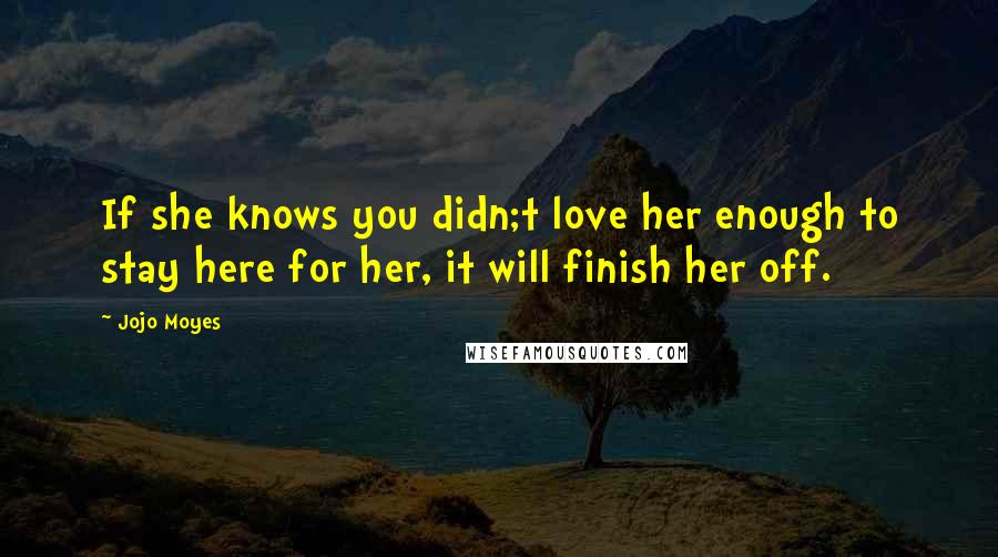 Jojo Moyes Quotes: If she knows you didn;t love her enough to stay here for her, it will finish her off.