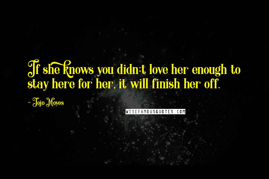 Jojo Moyes Quotes: If she knows you didn;t love her enough to stay here for her, it will finish her off.