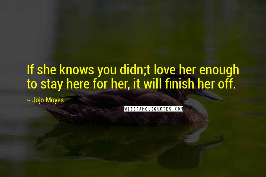 Jojo Moyes Quotes: If she knows you didn;t love her enough to stay here for her, it will finish her off.