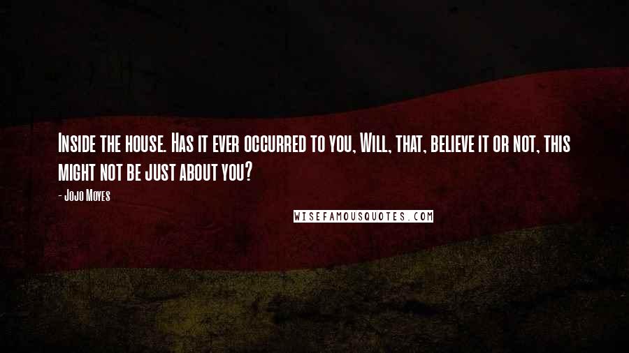 Jojo Moyes Quotes: Inside the house. Has it ever occurred to you, Will, that, believe it or not, this might not be just about you?