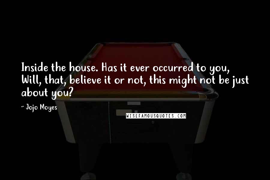 Jojo Moyes Quotes: Inside the house. Has it ever occurred to you, Will, that, believe it or not, this might not be just about you?