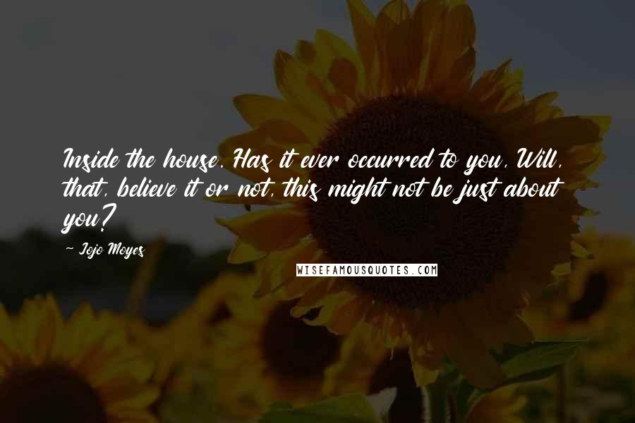Jojo Moyes Quotes: Inside the house. Has it ever occurred to you, Will, that, believe it or not, this might not be just about you?