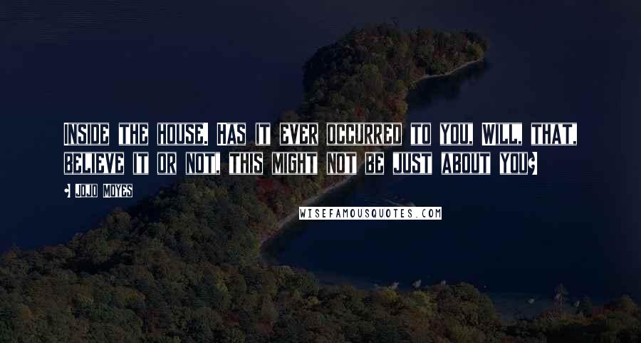 Jojo Moyes Quotes: Inside the house. Has it ever occurred to you, Will, that, believe it or not, this might not be just about you?