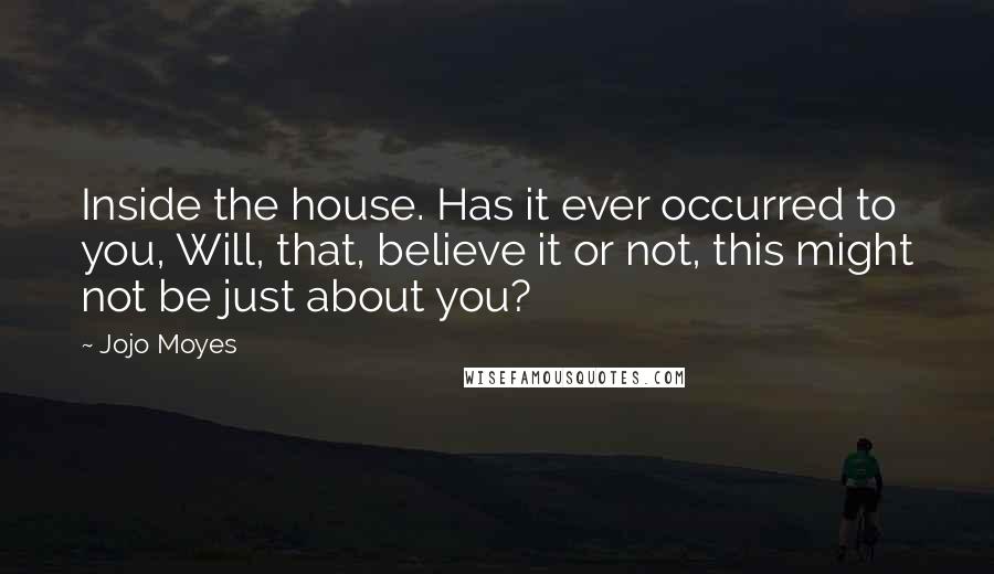 Jojo Moyes Quotes: Inside the house. Has it ever occurred to you, Will, that, believe it or not, this might not be just about you?