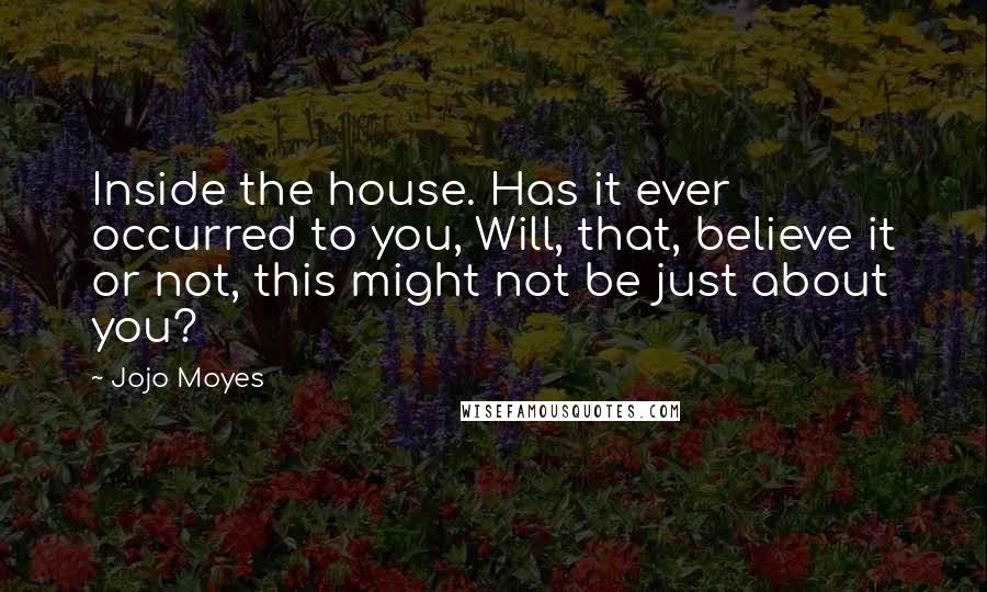 Jojo Moyes Quotes: Inside the house. Has it ever occurred to you, Will, that, believe it or not, this might not be just about you?