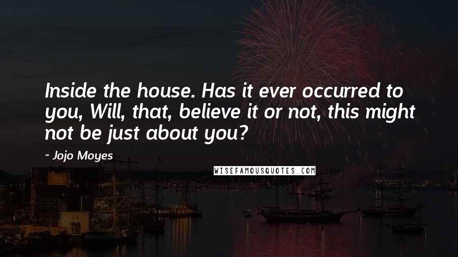 Jojo Moyes Quotes: Inside the house. Has it ever occurred to you, Will, that, believe it or not, this might not be just about you?