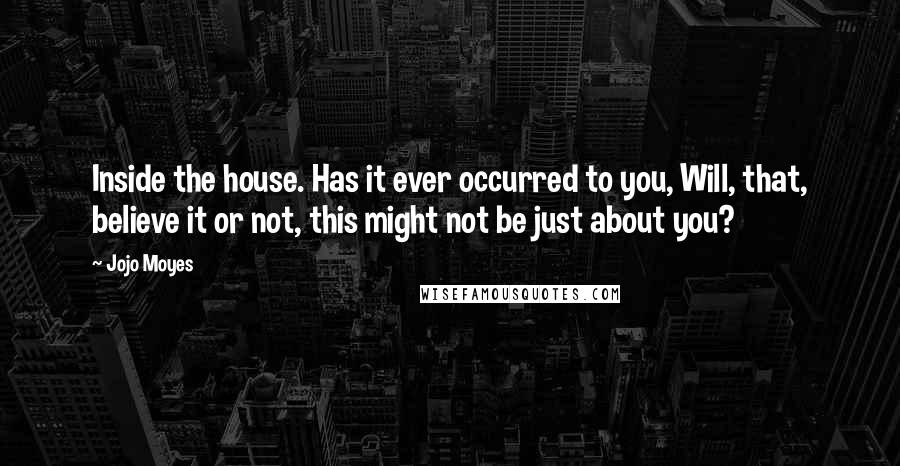 Jojo Moyes Quotes: Inside the house. Has it ever occurred to you, Will, that, believe it or not, this might not be just about you?