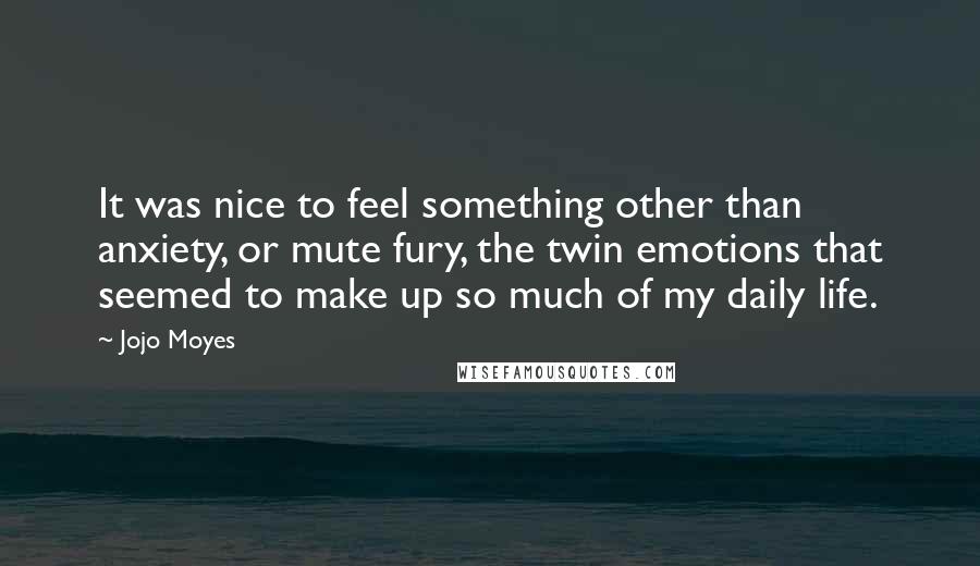 Jojo Moyes Quotes: It was nice to feel something other than anxiety, or mute fury, the twin emotions that seemed to make up so much of my daily life.