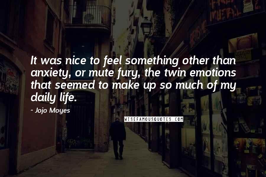 Jojo Moyes Quotes: It was nice to feel something other than anxiety, or mute fury, the twin emotions that seemed to make up so much of my daily life.