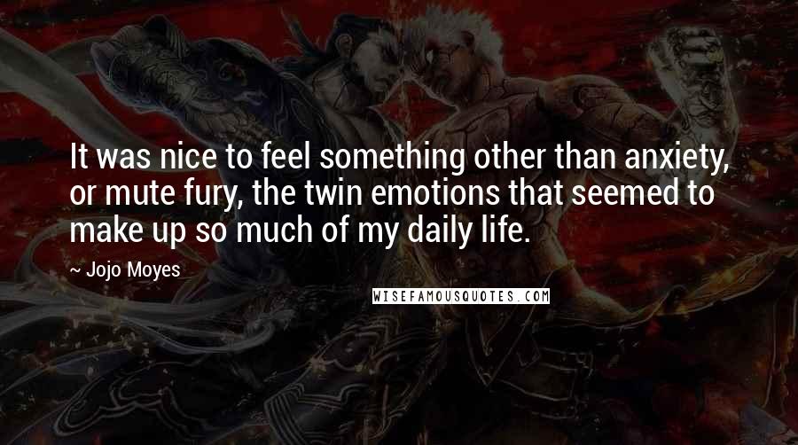 Jojo Moyes Quotes: It was nice to feel something other than anxiety, or mute fury, the twin emotions that seemed to make up so much of my daily life.