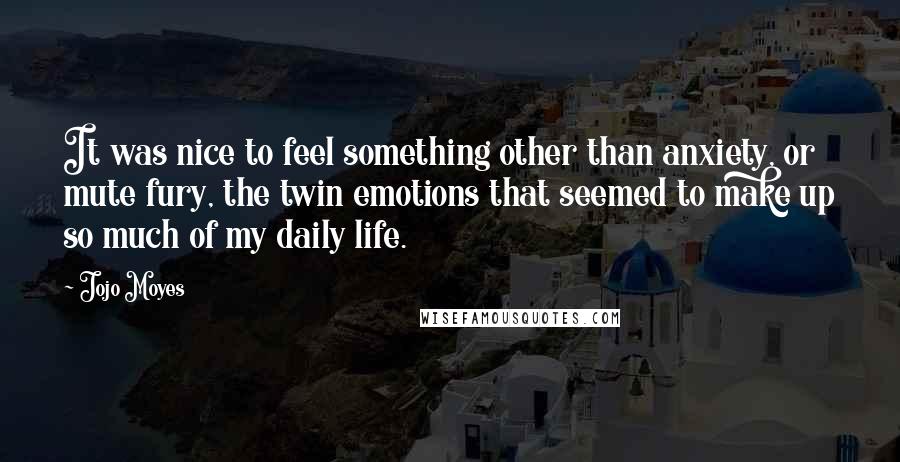 Jojo Moyes Quotes: It was nice to feel something other than anxiety, or mute fury, the twin emotions that seemed to make up so much of my daily life.