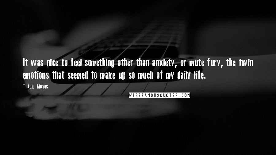 Jojo Moyes Quotes: It was nice to feel something other than anxiety, or mute fury, the twin emotions that seemed to make up so much of my daily life.