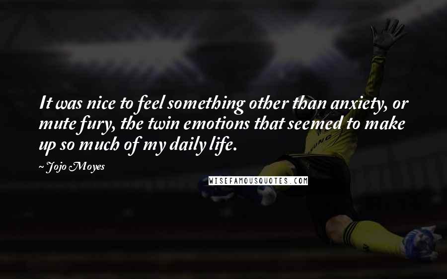 Jojo Moyes Quotes: It was nice to feel something other than anxiety, or mute fury, the twin emotions that seemed to make up so much of my daily life.