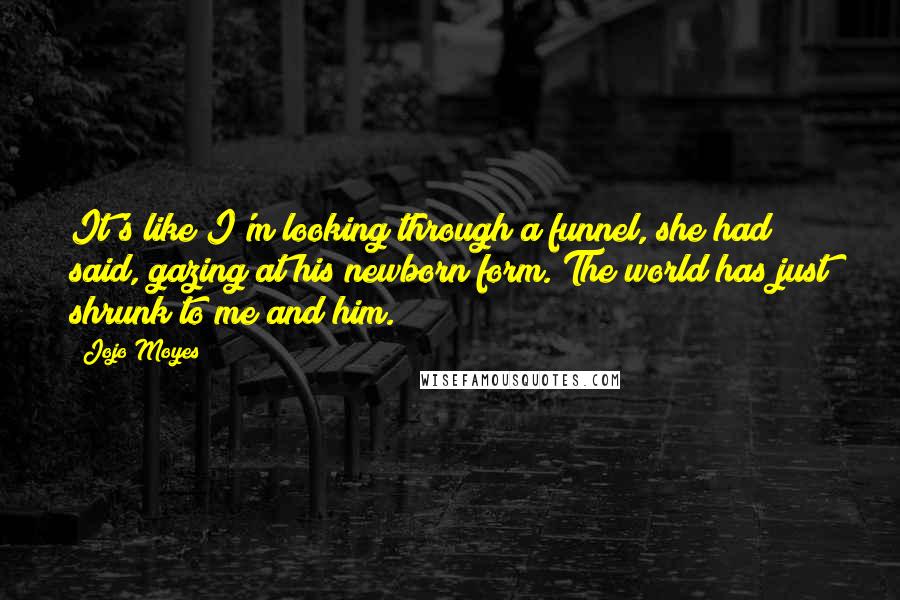 Jojo Moyes Quotes: It's like I'm looking through a funnel, she had said, gazing at his newborn form. The world has just shrunk to me and him.