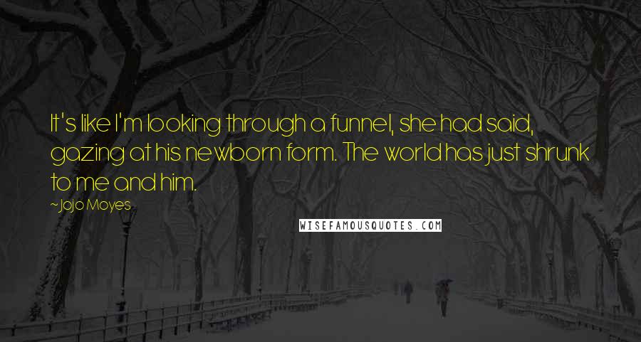 Jojo Moyes Quotes: It's like I'm looking through a funnel, she had said, gazing at his newborn form. The world has just shrunk to me and him.