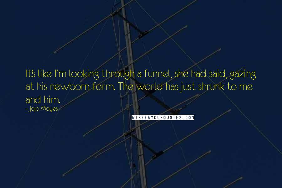 Jojo Moyes Quotes: It's like I'm looking through a funnel, she had said, gazing at his newborn form. The world has just shrunk to me and him.