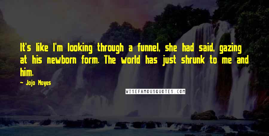 Jojo Moyes Quotes: It's like I'm looking through a funnel, she had said, gazing at his newborn form. The world has just shrunk to me and him.