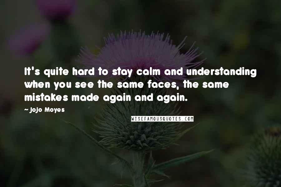 Jojo Moyes Quotes: It's quite hard to stay calm and understanding when you see the same faces, the same mistakes made again and again.